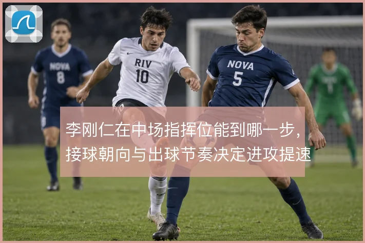 李刚仁在中场指挥位能到哪一步,接球朝向与出球节奏决定进攻提速质量
