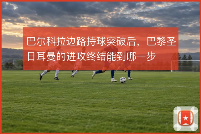 巴尔科拉边路持球突破后,巴黎圣日耳曼的进攻终结能到哪一步