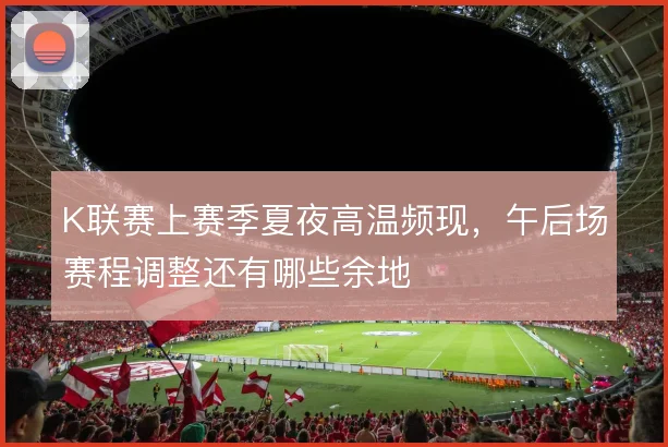 K联赛上赛季夏夜高温频现，午后场赛程调整还有哪些余地
