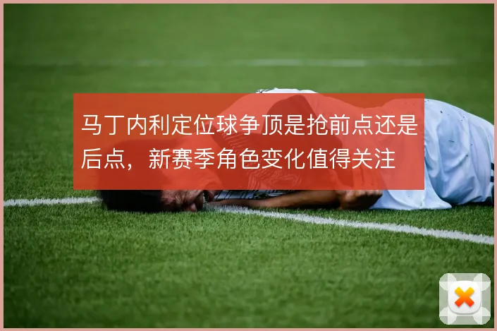 马丁内利定位球争顶是抢前点还是后点，新赛季角色变化值得关注