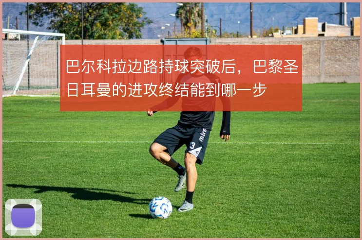巴尔科拉边路持球突破后,巴黎圣日耳曼的进攻终结能到哪一步