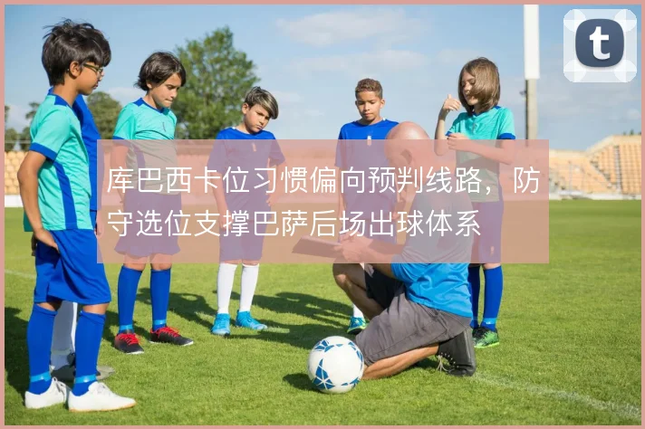 库巴西卡位习惯偏向预判线路，防守选位支撑巴萨后场出球体系