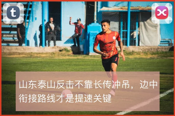 山东泰山反击不靠长传冲吊，边中衔接路线才是提速关键