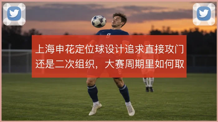 上海申花定位球设计追求直接攻门还是二次组织,大赛周期里如何取舍