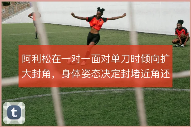 阿利松在一对一面对单刀时倾向扩大封角，身体姿态决定封堵近角还是远角