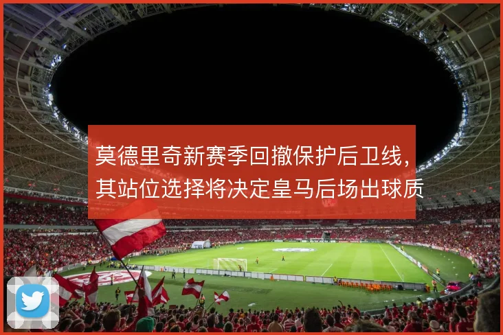 莫德里奇新赛季回撤保护后卫线,其站位选择将决定皇马后场出球质量