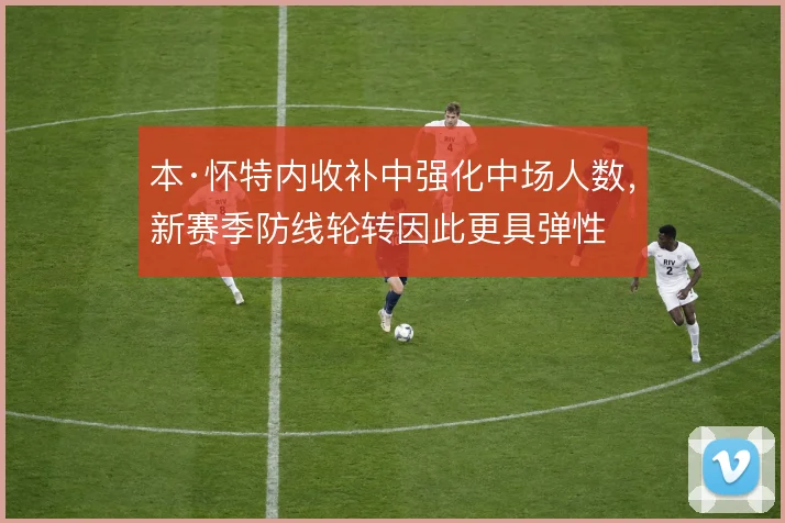 本·怀特内收补中强化中场人数，新赛季防线轮转因此更具弹性