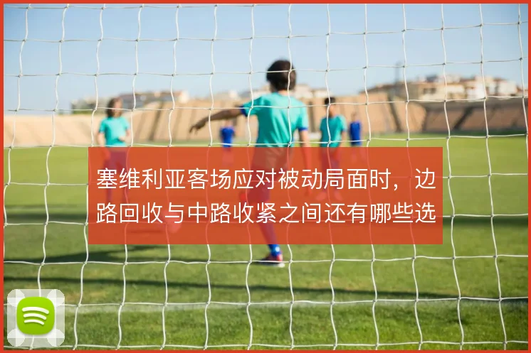 塞维利亚客场应对被动局面时,边路回收与中路收紧之间还有哪些选择
