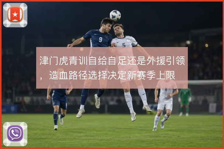 津门虎青训自给自足还是外援引领，造血路径选择决定新赛季上限