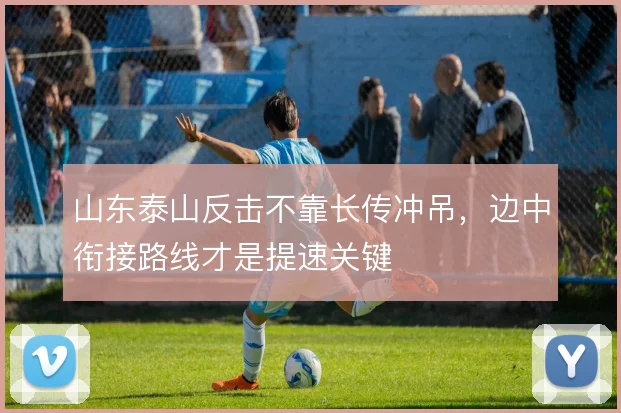 山东泰山反击不靠长传冲吊，边中衔接路线才是提速关键