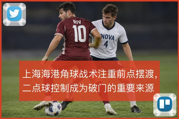 上海海港角球战术注重前点摆渡，二点球控制成为破门的重要来源