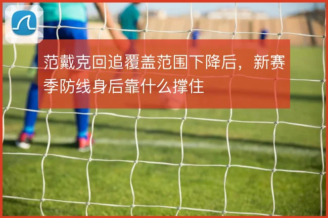 范戴克回追覆盖范围下降后,新赛季防线身后靠什么撑住