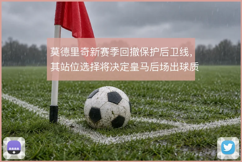 莫德里奇新赛季回撤保护后卫线,其站位选择将决定皇马后场出球质量