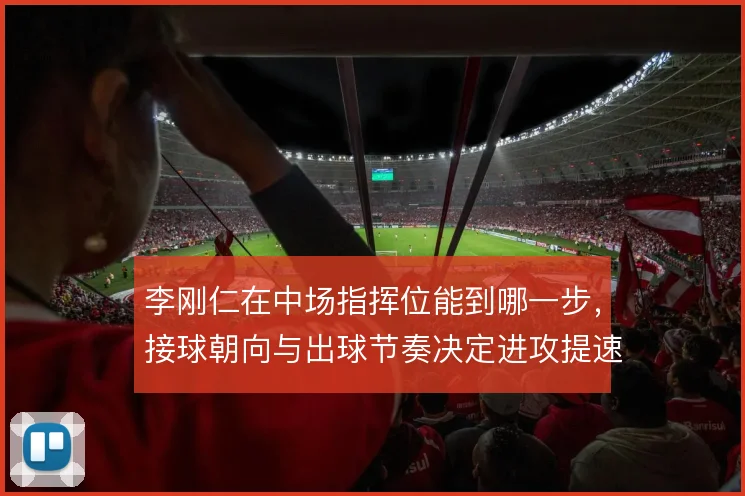 李刚仁在中场指挥位能到哪一步，接球朝向与出球节奏决定进攻提速质量