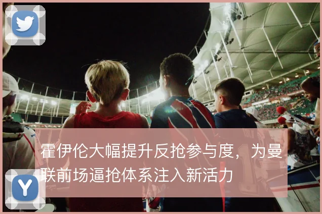 霍伊伦大幅提升反抢参与度，为曼联前场逼抢体系注入新活力
