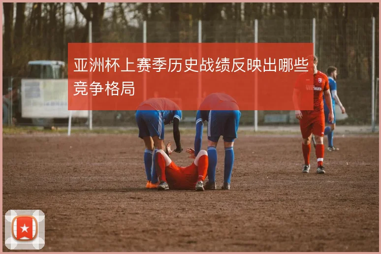 亚洲杯上赛季历史战绩反映出哪些竞争格局