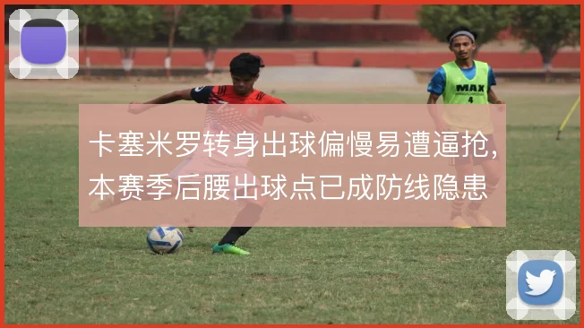 卡塞米罗转身出球偏慢易遭逼抢，本赛季后腰出球点已成防线隐患