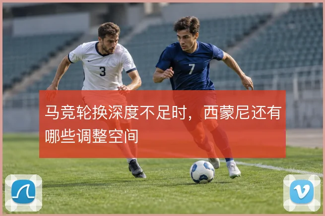 马竞轮换深度不足时，西蒙尼还有哪些调整空间