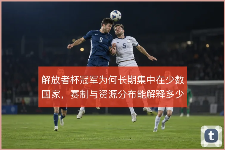 解放者杯冠军为何长期集中在少数国家，赛制与资源分布能解释多少