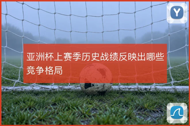 亚洲杯上赛季历史战绩反映出哪些竞争格局
